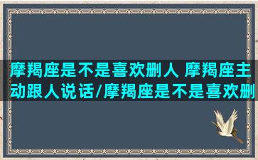 摩羯座是不是喜欢删人 摩羯座主动跟人说话/摩羯座是不是喜欢删人 摩羯座主动跟人说话-我的网站